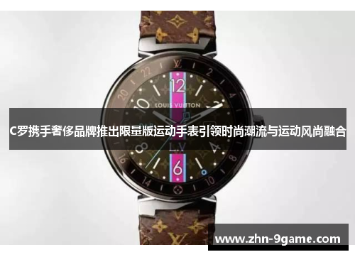 C罗携手奢侈品牌推出限量版运动手表引领时尚潮流与运动风尚融合