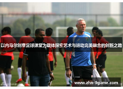 以内马尔创意足球课堂为载体探索艺术与运动完美融合的创新之路