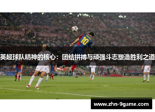 英超球队精神的核心：团结拼搏与顽强斗志塑造胜利之道