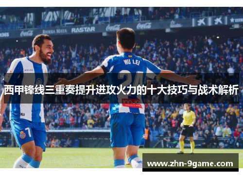 西甲锋线三重奏提升进攻火力的十大技巧与战术解析