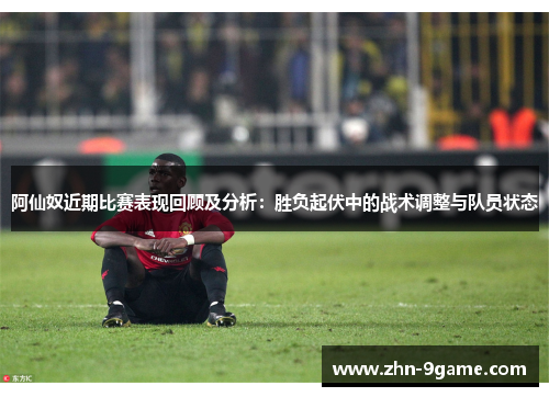 阿仙奴近期比赛表现回顾及分析:胜负起伏中的战术调整与队员状态 阿仙奴近期比赛表现回顾及分析:胜负起伏中的战术调整与队员状态