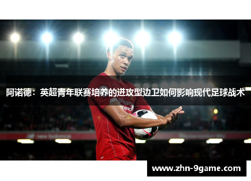 阿诺德:英超青年联赛培养的进攻型边卫如何影响现代足球战术 阿诺德:英超青年联赛培养的进攻型边卫如何影响现代足球战术