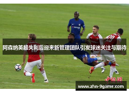 阿森纳英超失利后迎来新管理团队引发球迷关注与期待