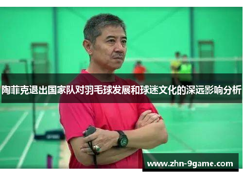 陶菲克退出国家队对羽毛球发展和球迷文化的深远影响分析 陶菲克退出国家队对羽毛球发展和球迷文化的深远影响分析