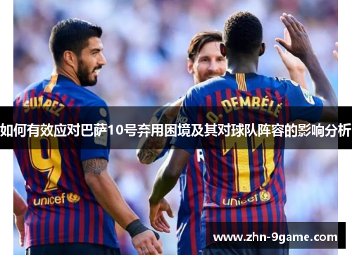 如何有效应对巴萨10号弃用困境及其对球队阵容的影响分析