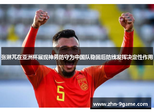 张琳芃在亚洲杯展现神勇防守为中国队稳固后防线发挥决定性作用
