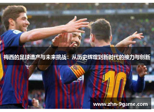 梅西的足球遗产与未来挑战：从历史辉煌到新时代的接力与创新