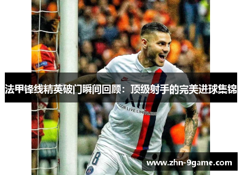 法甲锋线精英破门瞬间回顾：顶级射手的完美进球集锦