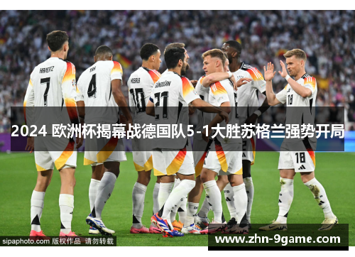 2024 欧洲杯揭幕战德国队5-1大胜苏格兰强势开局 2024 欧洲杯揭幕战德国队5-1大胜苏格兰强势开局