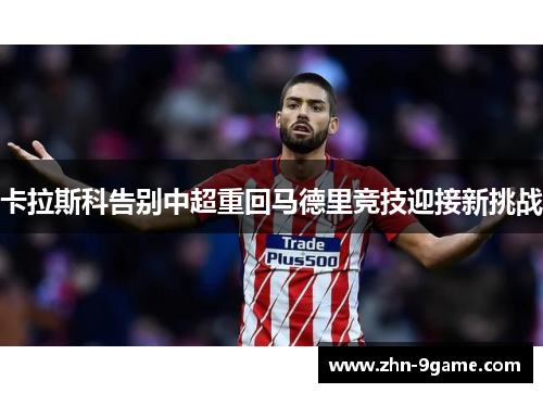 卡拉斯科告别中超重回马德里竞技迎接新挑战