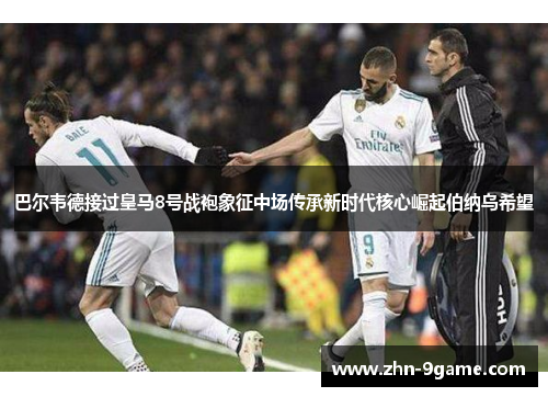 巴尔韦德接过皇马8号战袍象征中场传承新时代核心崛起伯纳乌希望