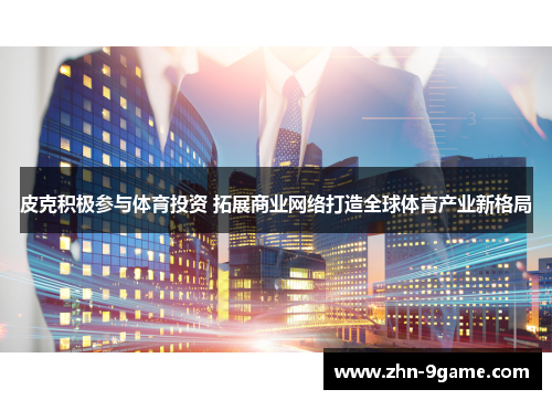 皮克积极参与体育投资 拓展商业网络打造全球体育产业新格局
