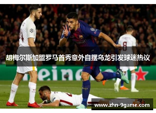 胡梅尔斯加盟罗马首秀意外自摆乌龙引发球迷热议