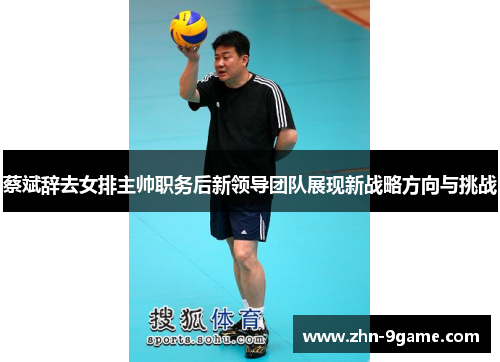 蔡斌辞去女排主帅职务后新领导团队展现新战略方向与挑战